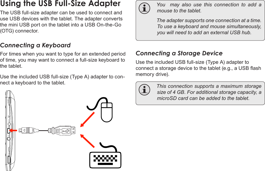 Page 33  Optional ConnectionsEnglishUsing the USB Full-Size AdapterThe USB full-size adapter can be used to connect and use USB devices with the tablet. The adapter converts the mini USB port on the tablet into a USB On-the-Go (OTG) connector.Connecting a KeyboardFor times when you want to type for an extended period of time, you may want to connect a full-size keyboard to the tablet. Use the included USB full-size (Type A) adapter to con-nect a keyboard to the tablet.DC 9V RESETHDMI microSD You  may also use this connection to add amousetothetablet. Theadaptersupportsoneconnectionatatime.Touseakeyboardandmousesimultaneously,youwillneedtoaddanexternalUSBhub.Connecting a Storage DeviceUse the included USB full-size (Type A) adapter to connect a storage device to the tablet (e.g., a USB ash memory drive). Thisconnectionsupportsamaximumstoragesizeof4GB.Foradditionalstoragecapacity,amicroSDcardcanbeaddedtothetablet.