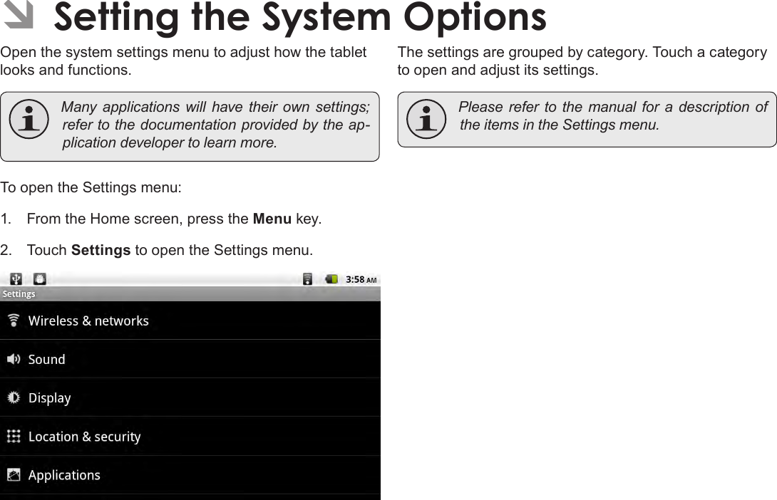 Page 34  Setting The System OptionsEnglish ÂSetting the System OptionsOpen the system settings menu to adjust how the tablet looks and functions. Many applications will have their own settings;refertothedocumentationprovidedbytheap-plicationdevelopertolearnmore.To open the Settings menu:1.  From the Home screen, press the Menu key.2.  Touch Settings to open the Settings menu.The settings are grouped by category. Touch a category to open and adjust its settings. PleaserefertothemanualforadescriptionoftheitemsintheSettingsmenu.