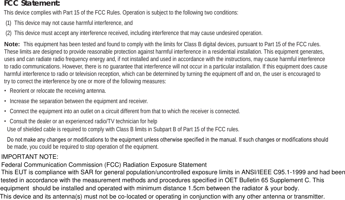 Page 38  Safety NoticesEnglishFCC Statement:This device complies with Part 15 of the FCC Rules. Operation is subject to the following two conditions:(1)  This device may not cause harmful interference, and(2)  This device must accept any interference received, including interference that may cause undesired operation.Note:  This equipment has been tested and found to comply with the limits for Class B digital devices, pursuant to Part 15 of the FCC rules. These limits are designed to provide reasonable protection against harmful interference in a residential installation. This equipment generates, uses and can radiate radio frequency energy and, if not installed and used in accordance with the instructions, may cause harmful interference to radio communications. However, there is no guarantee that interference will not occur in a particular installation. If this equipment does cause harmful interference to radio or television reception, which can be determined by turning the equipment off and on, the user is encouraged to try to correct the interference by one or more of the following measures:•  Reorient or relocate the receiving antenna.•  Increase the separation between the equipment and receiver.•  Connect the equipment into an outlet on a circuit different from that to which the receiver is connected.•  Consult the dealer or an experienced radio/TV technician for helpUse of shielded cable is required to comply with Class B limits in Subpart B of Part 15 of the FCC rules.be made, you could be required to stop operation of the equipment.IMPORTANT NOTE:Federal Communication Commission (FCC) Radiation Exposure StatementThis EUT is compliance with SAR for general population/uncontrolled exposure limits in ANSI/IEEE C95.1-1999 and had been tested in accordance with the measurement methods and procedures specified in OET Bulletin 65 Supplement C. This equipment  should be installed and operated with minimum distance 1.5cm between the radiator &amp; your body.This device and its antenna(s) must not be co-located or operating in conjunction with any other antenna or transmitter.