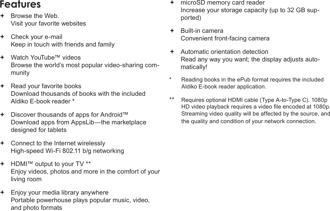 Page 4  Thank YouEnglishFeatures Browse the Web. Visit your favorite websites Check your e-mail Keep in touch with friends and family Watch YouTube™ videos Browse the world’s most popular video-sharing com-munity Read your favorite books Download thousands of books with the included Aldiko E-book reader * Discover thousands of apps for Android™ Download apps from AppsLib—the marketplace designed for tablets Connect to the Internet wirelessly High-speed Wi-Fi 802.11 b/g networking HDMI™ output to your TV ** Enjoy videos, photos and more in the comfort of your living room Enjoy your media library anywhere  Portable powerhouse plays popular music, video, and photo formats microSD memory card reader Increase your storage capacity (up to 32 GB sup-ported) Built-in camera Convenient front-facing camera Automatic orientation detection Read any way you want; the display adjusts auto-matically!*  Reading books in the ePub format requires the included Aldiko E-book reader application.**  Requires optional HDMI cable (Type A-to-Type C). 1080p HD video playback requires a video le encoded at 1080p. Streaming video quality will be affected by the source, and the quality and condition of your network connection.