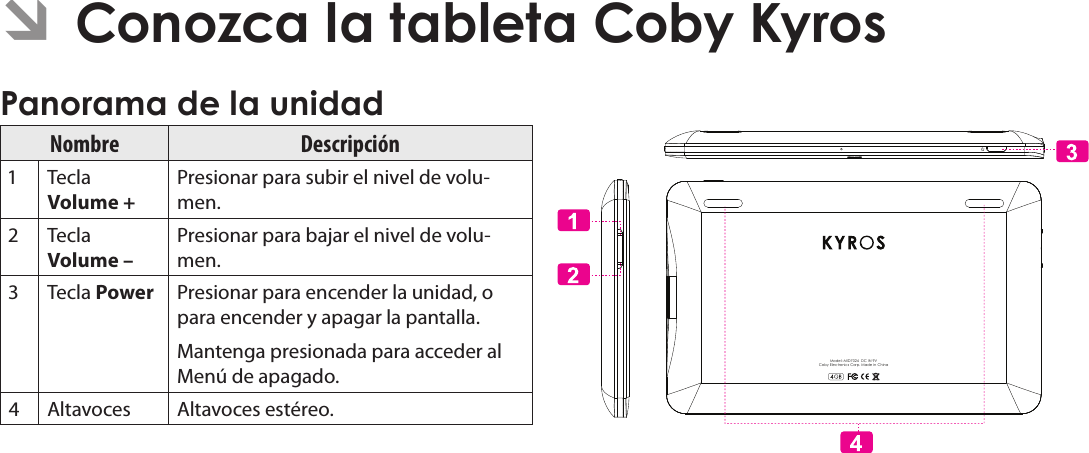 EspañolPage 45  Conozca La Tableta Coby Kyros ÂConozca la tableta Coby Kyros Panorama de la unidadNombre Descripción Tecla Volume + Presionar para subir el nivel de volu-men. Tecla Volume – Presionar para bajar el nivel de volu-men. Tecla Power  Presionar para encender la unidad, o para encender y apagar la pantalla.Mantenga presionada para acceder al Menú de apagado. Altavoces Altavoces estéreo.Model: MID7024  DC IN 9VCoby Electronics Corp. Made in China