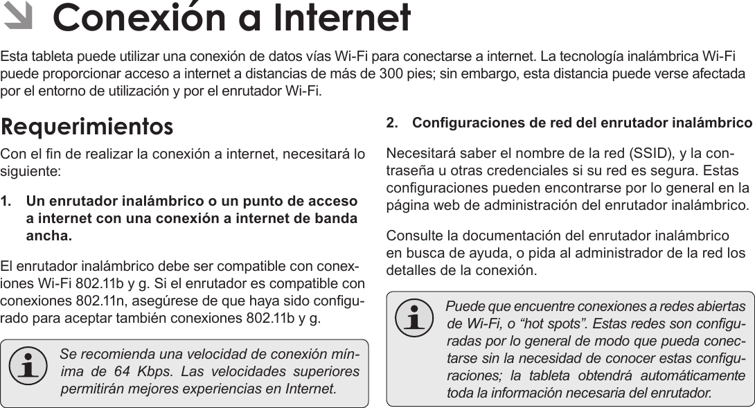 EspañolPage 62  Conexión A Internet ÂConexión a InternetEsta tableta puede utilizar una conexión de datos vías Wi-Fi para conectarse a internet. La tecnología inalámbrica Wi-Fi puede proporcionar acceso a internet a distancias de más de 300 pies; sin embargo, esta distancia puede verse afectada por el entorno de utilización y por el enrutador Wi-Fi.RequerimientosCon el n de realizar la conexión a internet, necesitará lo siguiente:1.  Un enrutador inalámbrico o un punto de acceso a internet con una conexión a internet de banda ancha.El enrutador inalámbrico debe ser compatible con conex-iones Wi-Fi 802.11b y g. Si el enrutador es compatible con conexiones 802.11n, asegúrese de que haya sido congu-rado para aceptar también conexiones 802.11b y g. Serecomiendaunavelocidaddeconexiónmín-ima de 64 Kbps. Las velocidades superiorespermitiránmejoresexperienciasenInternet.2.  Conguraciones de red del enrutador inalámbricoNecesitará saber el nombre de la red (SSID), y la con-traseña u otras credenciales si su red es segura. Estas conguraciones pueden encontrarse por lo general en la página web de administración del enrutador inalámbrico.Consulte la documentación del enrutador inalámbrico en busca de ayuda, o pida al administrador de la red los detalles de la conexión. PuedequeencuentreconexionesaredesabiertasdeWi-Fi,o“hotspots”.Estasredessoncongu-radasporlogeneraldemodoquepuedaconec-tarsesinlanecesidaddeconocerestascongu-raciones; la tableta obtendrá automáticamentetodalainformaciónnecesariadelenrutador.