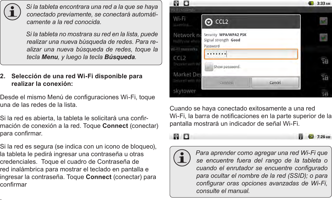 EspañolPage 64  Conexión A Internet Silatabletaencontraraunaredalaquesehayaconectadopreviamente,seconectaráautomáti-camentealaredconocida. Silatabletanomostrarasuredenlalista,puederealizarunanuevabúsquedaderedes.Parare-alizar unanuevabúsquedaderedes,toquelateclaMenu,yluegolateclaBúsqueda.2.  Selección de una red Wi-Fi disponible para realizar la conexión:Desde el mismo Menú de conguraciones Wi-Fi, toque una de las redes de la lista.Si la red es abierta, la tableta le solicitará una conr-mación de conexión a la red. Toque Connect (conectar) para conrmar.Si la red es segura (se indica con un icono de bloqueo), la tableta le pedirá ingresar una contraseña u otras credenciales.  Toque el cuadro de Contraseña de red inalámbrica para mostrar el teclado en pantalla e ingresar la contraseña. Toque Connect (conectar) para conrmar.Cuando se haya conectado exitosamente a una red Wi-Fi, la barra de noticaciones en la parte superior de la pantalla mostrará un indicador de señal Wi-Fi. ParaaprendercomoagregarunaredWi-Fiquese encuentre fuera del rango de la tableta ocuandoelenrutadorseencuentreconguradoparaocultarelnombredelared(SSID);oparacongurar oras opciones avanzadas de Wi-Fi,consulteelmanual.