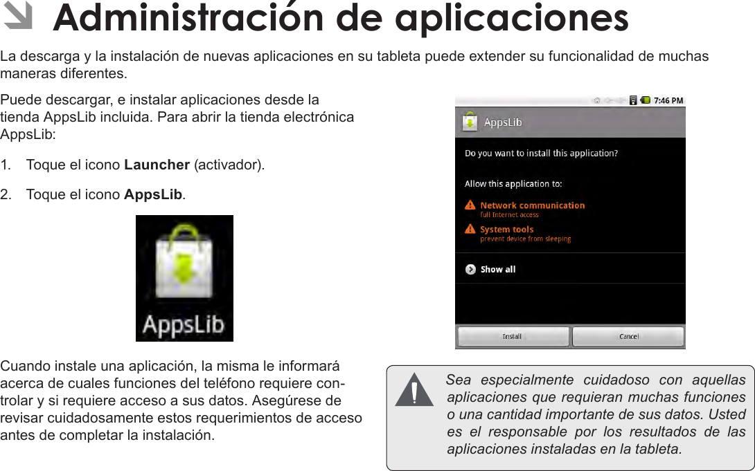 EspañolPage 69  Administración De Aplicaciones ÂAdministración de aplicacionesLa descarga y la instalación de nuevas aplicaciones en su tableta puede extender su funcionalidad de muchas maneras diferentes.Puede descargar, e instalar aplicaciones desde la tienda AppsLib incluida. Para abrir la tienda electrónica AppsLib:1.  Toque el icono Launcher (activador).2.  Toque el icono AppsLib.Cuando instale una aplicación, la misma le informará acerca de cuales funciones del teléfono requiere con-trolar y si requiere acceso a sus datos. Asegúrese de revisar cuidadosamente estos requerimientos de acceso antes de completar la instalación. Sea especialmente cuidadoso con aquellasaplicacionesquerequieranmuchasfuncionesounacantidadimportantedesusdatos.Ustedes el responsable por los resultados de lasaplicacionesinstaladasenlatableta.