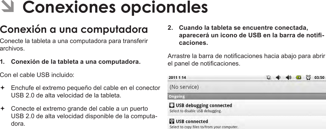 EspañolPage 72  Conexiones Opcionales ÂConexiones opcionalesConexión a una computadoraConecte la tableta a una computadora para transferir archivos.1.  Conexión de la tableta a una computadora.Con el cable USB incluido: Enchufe el extremo pequeño del cable en el conector USB 2.0 de alta velocidad de la tableta. Conecte el extremo grande del cable a un puerto USB 2.0 de alta velocidad disponible de la computa-dora.2.  Cuando la tableta se encuentre conectada, aparecerá un icono de USB en la barra de noti-caciones.Arrastre la barra de noticaciones hacia abajo para abrir el panel de noticaciones.