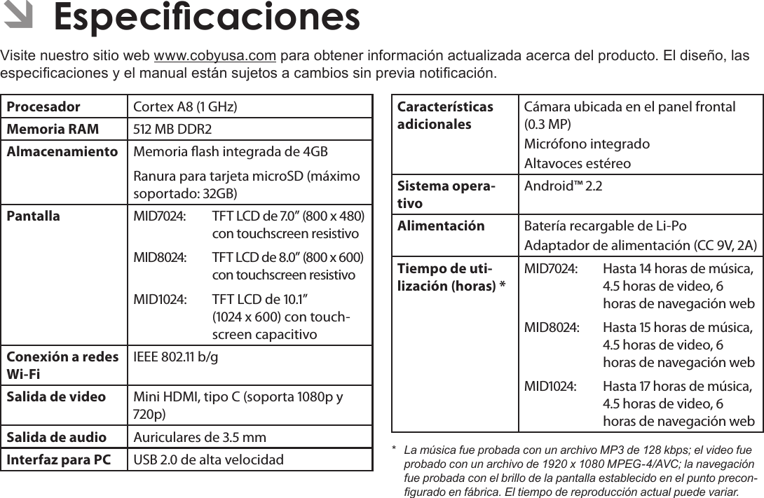 EspañolPage 77  Especicaciones ÂEspecicacionesVisite nuestro sitio web www.cobyusa.com para obtener información actualizada acerca del producto. El diseño, las especicaciones y el manual están sujetos a cambios sin previa noticación.Procesador Cortex A ( GHz)Memoria RAM  MB DDRAlmacenamiento Memoria ash integrada de GBRanura para tarjeta microSD (máximo soportado: GB)Pantalla MID:  TFT LCD de .” ( x ) con touchscreen resistivoMID:  TFT LCD de .” ( x ) con touchscreen resistivoMID:  TFT LCD de .”  ( x ) con touch-screen capacitivoConexión a redes Wi-FiIEEE . b/gSalida de video Mini HDMI, tipo C (soporta p y p)Salida de audio Auriculares de . mmInterfaz para PC USB . de alta velocidadCaracterísticas adicionalesCámara ubicada en el panel frontal (. MP)Micrófono integradoAltavoces estéreoSistema opera-tivoAndroid™ .Alimentación Batería recargable de Li-Po Adaptador de alimentación (CC V, A)Tiempo de uti-lización (horas) *MID:  Hasta  horas de música, . horas de video,  horas de navegación webMID:  Hasta  horas de música, . horas de video,  horas de navegación webMID:  Hasta  horas de música, . horas de video,  horas de navegación web* LamúsicafueprobadaconunarchivoMP3de128kbps;elvideofueprobadoconunarchivode1920x1080MPEG-4/AVC;lanavegaciónfueprobadaconelbrillodelapantallaestablecidoenelpuntoprecon-guradoenfábrica.Eltiempodereproducciónactualpuedevariar.