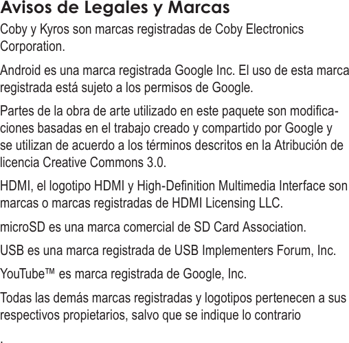 EspañolPage 83  Avisos De SeguridadAvisos de Legales y MarcasCoby y Kyros son marcas registradas de Coby Electronics Corporation.Android es una marca registrada Google Inc. El uso de esta marca registrada está sujeto a los permisos de Google.Partes de la obra de arte utilizado en este paquete son modica-ciones basadas en el trabajo creado y compartido por Google y se utilizan de acuerdo a los términos descritos en la Atribución de licencia Creative Commons 3.0.HDMI, el logotipo HDMI y High-Denition Multimedia Interface son marcas o marcas registradas de HDMI Licensing LLC.microSD es una marca comercial de SD Card Association.USB es una marca registrada de USB Implementers Forum, Inc.YouTube™ es marca registrada de Google, Inc. Todas las demás marcas registradas y logotipos pertenecen a sus respectivos propietarios, salvo que se indique lo contrario.