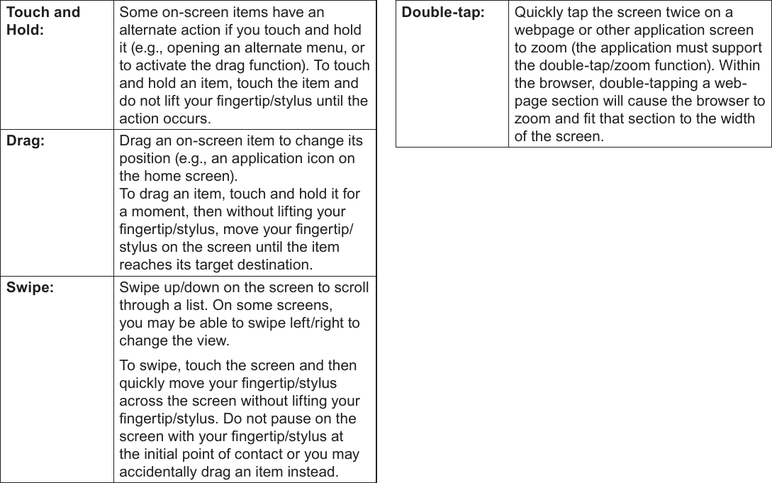 Page 9  Getting To Know The Coby KyrosEnglishTouch and Hold:Some on-screen items have an alternate action if you touch and hold it (e.g., opening an alternate menu, or to activate the drag function). To touch and hold an item, touch the item and do not lift your ngertip/stylus until the action occurs.Drag: Drag an on-screen item to change its position (e.g., an application icon on the home screen).To drag an item, touch and hold it for a moment, then without lifting your ngertip/stylus, move your ngertip/stylus on the screen until the item reaches its target destination.Swipe: Swipe up/down on the screen to scroll through a list. On some screens, you may be able to swipe left/right to change the view.To swipe, touch the screen and then quickly move your ngertip/stylus across the screen without lifting your ngertip/stylus. Do not pause on the screen with your ngertip/stylus at the initial point of contact or you may accidentally drag an item instead.Double-tap: Quickly tap the screen twice on a webpage or other application screen to zoom (the application must support the double-tap/zoom function). Within the browser, double-tapping a web-page section will cause the browser to zoom and t that section to the width of the screen.