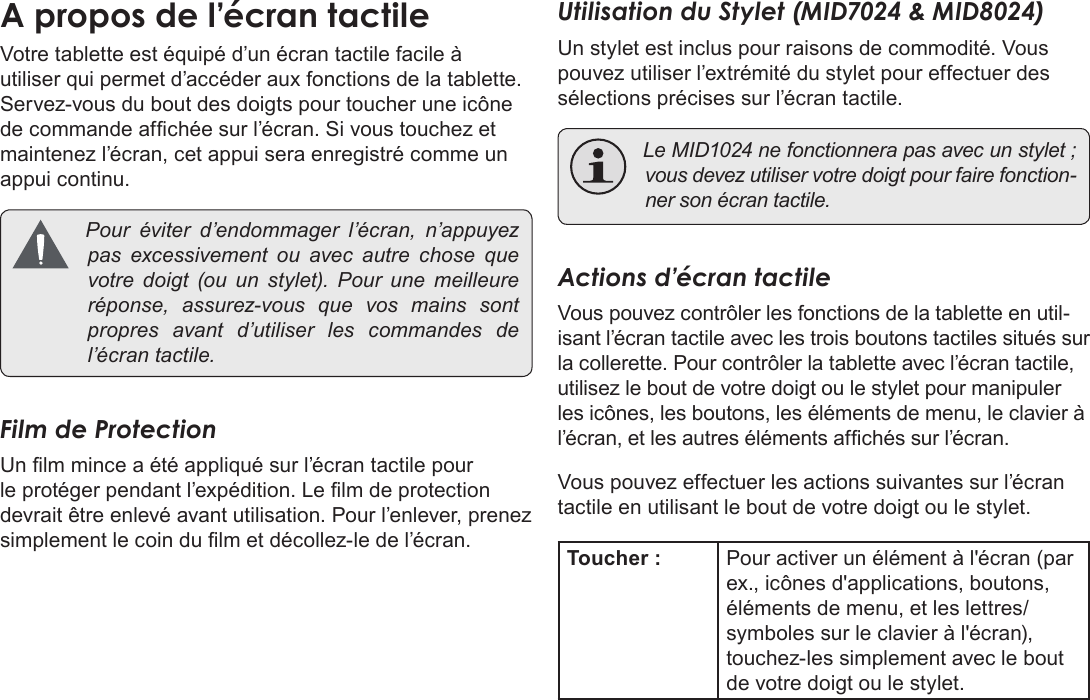 Français Page 90  Apprendre À Connaître Le Kyros De CobyA propos de l’écran tactileVotre tablette est équipé d’un écran tactile facile à utiliser qui permet d’accéder aux fonctions de la tablette. Servez-vous du bout des doigts pour toucher une icône de commande afchée sur l’écran. Si vous touchez et maintenez l’écran, cet appui sera enregistré comme un appui continu. Pour éviter d’endommager l’écran, n’appuyezpas excessivement ou avec autre chose quevotre doigt (ou un stylet). Pour une meilleureréponse, assurez-vous que vos mains sontpropres avant d’utiliser les commandes del’écrantactile.Film de ProtectionUn lm mince a été appliqué sur l’écran tactile pour le protéger pendant l’expédition. Le lm de protection devrait être enlevé avant utilisation. Pour l’enlever, prenez simplement le coin du lm et décollez-le de l’écran.Utilisation du Stylet (MID7024 &amp; MID8024)Un stylet est inclus pour raisons de commodité. Vous pouvez utiliser l’extrémité du stylet pour effectuer des sélections précises sur l’écran tactile. LeMID1024nefonctionnerapasavecunstylet;vousdevezutiliservotredoigtpourfairefonction-nersonécrantactile.Actions d’écran tactileVous pouvez contrôler les fonctions de la tablette en util-isant l’écran tactile avec les trois boutons tactiles situés sur la collerette. Pour contrôler la tablette avec l’écran tactile, utilisez le bout de votre doigt ou le stylet pour manipuler les icônes, les boutons, les éléments de menu, le clavier à l’écran, et les autres éléments afchés sur l’écran.Vous pouvez effectuer les actions suivantes sur l’écran tactile en utilisant le bout de votre doigt ou le stylet.Toucher : Pour activer un élément à l&apos;écran (par ex., icônes d&apos;applications, boutons, éléments de menu, et les lettres/symboles sur le clavier à l&apos;écran), touchez-les simplement avec le bout de votre doigt ou le stylet.