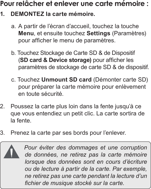 Français Page 94  Apprendre À Connaître Le Kyros De CobyPour relâcher et enlever une carte mémoire :1.  DEMONTEZ la carte mémoire.a. A partir de l’écran d’accueil, touchez la touche Menu, et ensuite touchez Settings (Paramètres) pour afcher le menu de paramètres.b. Touchez Stockage de Carte SD &amp; de Dispositif (SD card &amp; Device storage) pour afcher les paramètres de stockage de carte SD &amp; de dispositif.c. Touchez Unmount SD card (Démonter carte SD) pour préparer la carte mémoire pour enlèvement en toute sécurité.2.  Poussez la carte plus loin dans la fente jusqu’à ce que vous entendiez un petit clic. La carte sortira de la fente.3.  Prenez la carte par ses bords pour l’enlever. Pour éviter des dommages et une corruptionde données, ne retirez pas la carte mémoirelorsquedesdonnéessont en cours d’écritureoudelectureàpartirdelacarte.Parexemple,neretirezpasunecartependantlalectured’unchierdemusiquestockésurlacarte.