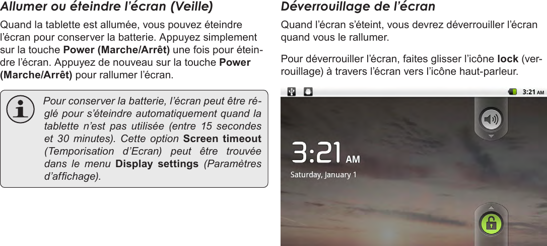 Français Page 96  Pour DémarrerAllumer ou éteindre l’écran (Veille) Quand la tablette est allumée, vous pouvez éteindre l’écran pour conserver la batterie. Appuyez simplement sur la touche Power (Marche/Arrêt) une fois pour étein-dre l’écran. Appuyez de nouveau sur la touche Power (Marche/Arrêt) pour rallumer l’écran.  Pourconserverlabatterie,l’écranpeutêtreré-glépours’éteindreautomatiquementquandlatablette n’est pas utilisée (entre 15 secondeset 30 minutes). Cette option Screen  timeout(Temporisation d’Ecran) peut être trouvéedans le menu Display  settings (Paramètresd’afchage).Déverrouillage de l’écranQuand l’écran s’éteint, vous devrez déverrouiller l’écran quand vous le rallumer. Pour déverrouiller l’écran, faites glisser l’icône lock (ver-rouillage) à travers l’écran vers l’icône haut-parleur.