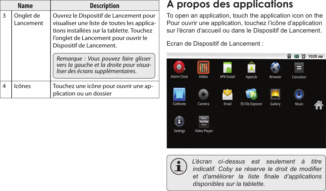 FrançaisPage 99  Pour DémarrerName Description3 Onglet de LancementOuvrez le Dispositif de Lancement pour visualiser une liste de toutes les applica-tions installées sur la tablette. Touchez l’onglet de Lancement pour ouvrir le Dispositif de Lancement.Remarque  :  Vous  pouvez  faire  glisser vers la gauche et la droite pour visua-liser des écrans supplémentaires.4 Icônes Touchez une icône pour ouvrir une ap-plication ou un dossierA propos des applicationsTo open an application, touch the application icon on the Pour ouvrir une application, touchez l’icône d’application sur l’écran d’accueil ou dans le Dispositif de Lancement.Ecran de Dispositif de Lancement : L’écran ci-dessus est seulement à titreindicatif. Coby se réserve le droit de modieret d’améliorer la liste nale d’applicationsdisponiblessurlatablette.