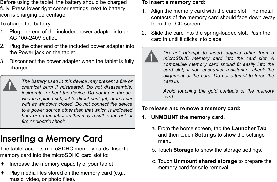 Page 10  Getting To Know The Internet TabletEnglishBefore using the tablet, the battery should be charged fully. Press lower right corner settings, next to battery icon is charging percentage.To charge the battery:1.  Plug one end of the included power adapter into an AC 100-240V outlet.2.  Plug the other end of the included power adapter into the Power jack on the tablet.3.  Disconnect the power adapter when the tablet is fully charged. The battery used in this device may present a re or chemical  burn  if  mistreated.  Do  not  disassemble, incinerate, or heat the device. Do not leave the de-vice in a place subject to direct sunlight, or in a car with its windows closed. Do not connect the device to a power source other than that which is indicated here or on the label as this may result in the risk of re or electric shock.Inserting a Memory CardThe tablet accepts microSDHC memory cards. Insert a memory card into the microSDHC card slot to: Increase the memory capacity of your tablet Play media les stored on the memory card (e.g., music, video, or photo les).To insert a memory card:1.  Align the memory card with the card slot. The metal contacts of the memory card should face down away from the LCD screen.2.  Slide the card into the spring-loaded slot. Push the card in until it clicks into place. Do not attempt to insert objects other than a microSDHC  memory  card  into  the  card  slot.  A compatible  memory  card  should  t  easily  into  the card slot; if you encounter resistance, check the alignment  of  the  card.  Do  not  attempt  to  force  the card in.  Avoid touching the gold contacts of the memory card.To release and remove a memory card:1.  UNMOUNT the memory card.a. From the home screen, tap the Launcher Tab, and then touch Settings to show the settings menu.b. Touch Storage to show the storage settings.c. Touch Unmount shared storage to prepare the memory card for safe removal. 