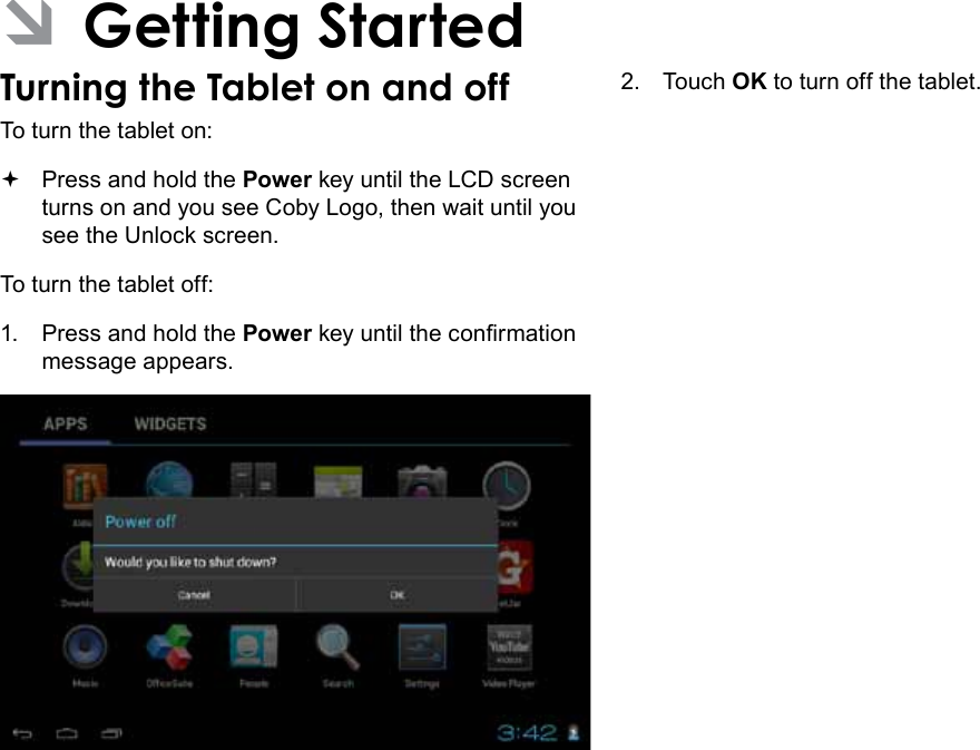 Page 12  Getting StartedEnglish ÂGetting StartedTurning the Tablet on and off To turn the tablet on: Press and hold the Power key until the LCD screen turns on and you see Coby Logo, then wait until you see the Unlock screen.To turn the tablet off:1.  Press and hold the Power key until the conrmation message appears.2.  Touch OK to turn off the tablet.