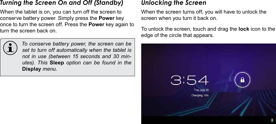 Getting Started  Page 13EnglishTurning the Screen On and Off (Standby) When the tablet is on, you can turn off the screen to conserve battery power. Simply press the Power key once to turn the screen off. Press the Power key again to turn the screen back on.  To conserve battery power, the screen can be set to turn off automatically when the tablet is not in use (between 15 seconds and 30 min-utes).  This  Sleep option can be found in the Display menu.Unlocking the ScreenWhen the screen turns off, you will have to unlock the screen when you turn it back on. To unlock the screen, touch and drag the lock icon to the edge of the circle that appears.