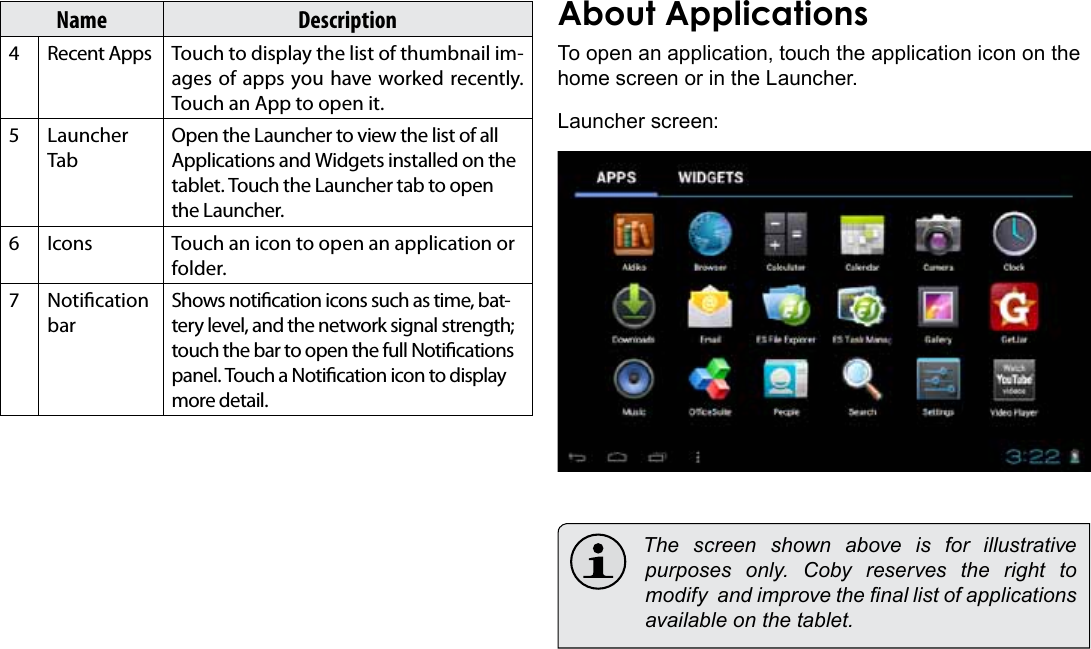 Getting Started  Page 15EnglishName Description4Recent Apps Touch to display the list of thumbnail im-ages of apps you have worked recently. Touch an App to open it.5Launcher TabOpen the Launcher to view the list of all Applications and Widgets installed on the tablet. Touch the Launcher tab to open the Launcher.6Icons Touch an icon to open an application or folder.7Notication barShows notication icons such as time, bat-tery level, and the network signal strength; touch the bar to open the full Notications panel. Touch a Notication icon to display more detail. About ApplicationsTo open an application, touch the application icon on the home screen or in the Launcher.Launcher screen:  The screen shown above is for illustrative purposes  only.  Coby  reserves  the  right  to modify  and improve the nal list of applications available on the tablet.