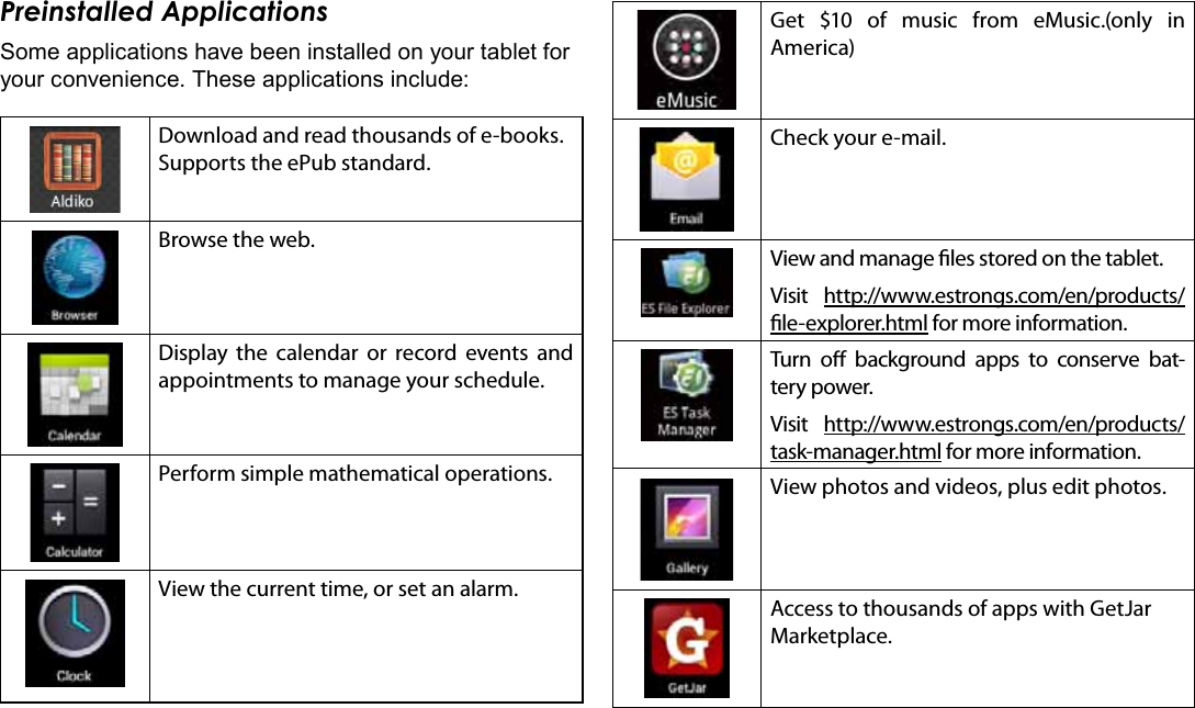 Page 16  Getting StartedEnglishPreinstalled ApplicationsSome applications have been installed on your tablet for your convenience. These applications include:Download and read thousands of e-books. Supports the ePub standard.Browse the web.Display the calendar or record events and appointments to manage your schedule.Perform simple mathematical operations.View the current time, or set an alarm.Get $10 of music from eMusic.(only in   America)Check your e-mail.View and manage les stored on the tablet.Visit  http://www.estrongs.com/en/products/le-explorer.html for more information.Turn o background apps to conserve bat-tery power.Visit  http://www.estrongs.com/en/products/task-manager.html for more information.View photos and videos, plus edit photos.Access to thousands of apps with GetJar Marketplace.