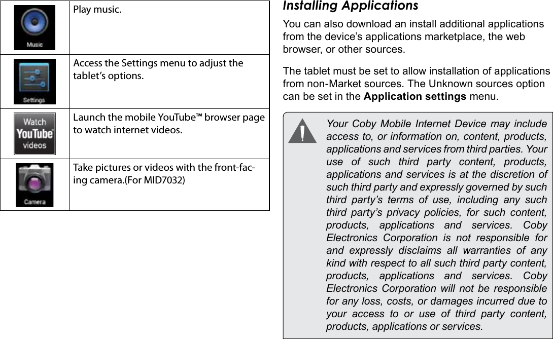 Getting Started  Page 17EnglishPlay music.Access the Settings menu to adjust the tablet’s options.Launch the mobile YouTube™ browser page to watch internet videos.Take pictures or videos with the front-fac-ing camera.(For MID7032)Installing ApplicationsYou can also download an install additional applications from the device’s applications marketplace, the web browser, or other sources.The tablet must be set to allow installation of applications from non-Market sources. The Unknown sources option can be set in the Application settings menu.  Your Coby Mobile Internet Device may include access to, or information on, content, products, applications and services from third parties. Your use of such third party content, products, applications and services is at the discretion of such third party and expressly governed by such third party’s terms of use, including any such third party’s privacy policies, for such content, products,  applications  and  services.  Coby Electronics Corporation is not responsible for and  expressly  disclaims  all  warranties  of  any kind with respect to all such third party content, products,  applications  and  services.  Coby Electronics Corporation will not be responsible for any loss, costs, or damages incurred due to your access to or use of third party content, products, applications or services.