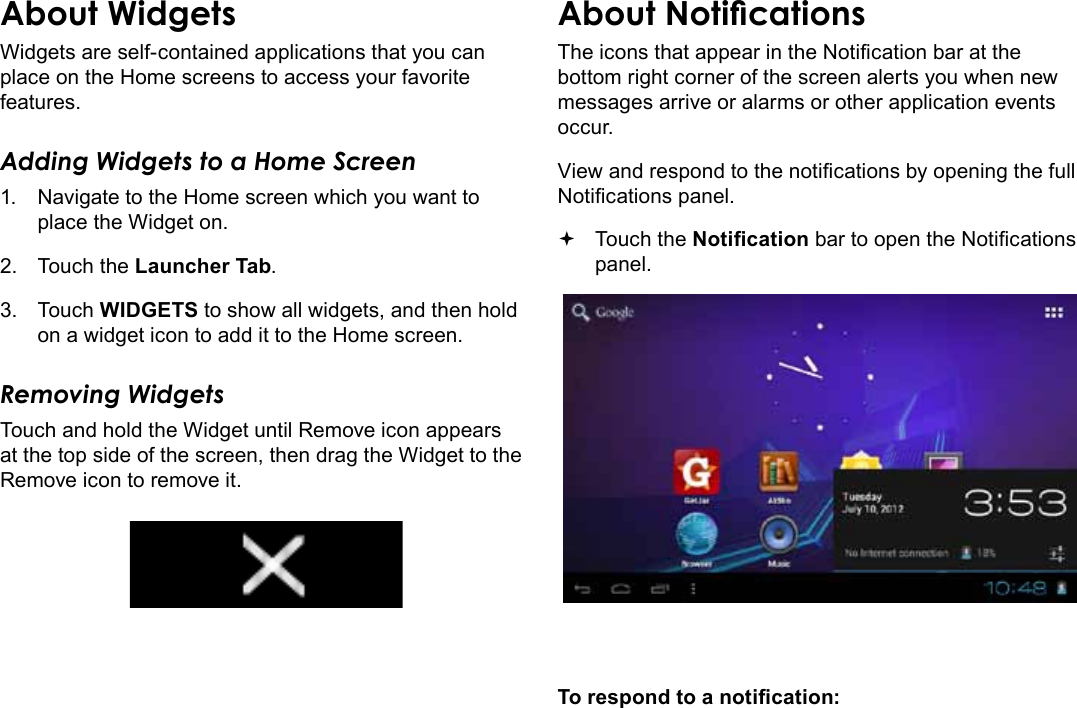 Page 18  Getting StartedEnglishAbout WidgetsWidgets are self-contained applications that you can place on the Home screens to access your favorite features.Adding Widgets to a Home Screen1.  Navigate to the Home screen which you want to place the Widget on.2.  Touch the Launcher Tab.3.  Touch WIDGETS to show all widgets, and then hold on a widget icon to add it to the Home screen.Removing WidgetsTouch and hold the Widget until Remove icon appears at the top side of the screen, then drag the Widget to the Remove icon to remove it.About NoticationsThe icons that appear in the Notication bar at the bottom right corner of the screen alerts you when new messages arrive or alarms or other application events occur.View and respond to the notications by opening the full Notications panel. Touch the Notication bar to open the Notications panel.To respond to a notication: