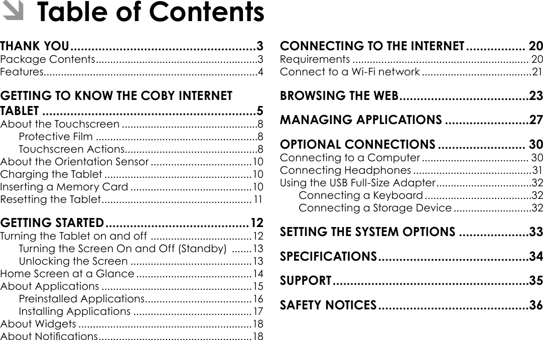 Page 2  Table Of ContentsEnglishTHANK YOU .....................................................3Package Contents ........................................................3Features..........................................................................4GETTING TO KNOW THE COBY INTERNET TABLET .............................................................5About the Touchscreen ...............................................8Protective Film ........................................................8Touchscreen Actions..............................................8About the Orientation Sensor ...................................10Charging the Tablet ...................................................10Inserting a Memory Card ..........................................10Resetting the Tablet ....................................................11GETTING STARTED .........................................12Turning the Tablet on and off  ................................... 12Turning the Screen On and Off (Standby)  .......13Unlocking the Screen ..........................................13Home Screen at a Glance ........................................14About Applications ....................................................15Preinstalled Applications .....................................16Installing Applications .........................................17About Widgets ............................................................18About Notications ..................................................... 18CONNECTING TO THE INTERNET ................. 20Requirements ............................................................. 20Connect to a Wi-Fi network ......................................21BROWSING THE WEB .....................................23MANAGING APPLICATIONS ........................27OPTIONAL CONNECTIONS ......................... 30Connecting to a Computer ..................................... 30Connecting Headphones .........................................31Using the USB Full-Size Adapter .................................32Connecting a Keyboard .....................................32Connecting a Storage Device ...........................32SETTING THE SYSTEM OPTIONS ....................33SPECIFICATIONS ...........................................34SUPPORT ........................................................35SAFETY NOTICES ...........................................36 ÂTable of Contents