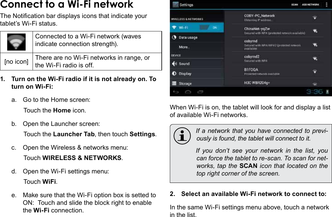 Connecting To The Internet  Page 21EnglishConnect to a Wi-Fi networkThe Notication bar displays icons that indicate your tablet’s Wi-Fi status.Connected to a Wi-Fi network (waves indicate connection strength).[no icon] There are no Wi-Fi networks in range, or the Wi-Fi radio is off.1.  Turn on the Wi-Fi radio if it is not already on. To turn on Wi-Fi:a.  Go to the Home screen: Touch the Home icon.b.  Open the Launcher screen:  Touch the Launcher Tab, then touch Settings.c.  Open the Wireless &amp; networks menu:  Touch WIRELESS &amp; NETWORKS.d.  Open the Wi-Fi settings menu:  Touch WiFi.e.  Make sure that the Wi-Fi option box is setted to ON:  Touch and slide the block right to enable the Wi-Fi connection.When Wi-Fi is on, the tablet will look for and display a list of available Wi-Fi networks.  If a network that you have connected to previ-ously is found, the tablet will connect to it.  If you don’t see your network in the list, you can force the tablet to re-scan. To scan for net-works, tap the SCAN icon that located on the top right corner of the screen.2.  Select an available Wi-Fi network to connect to:In the same Wi-Fi settings menu above, touch a network in the list.