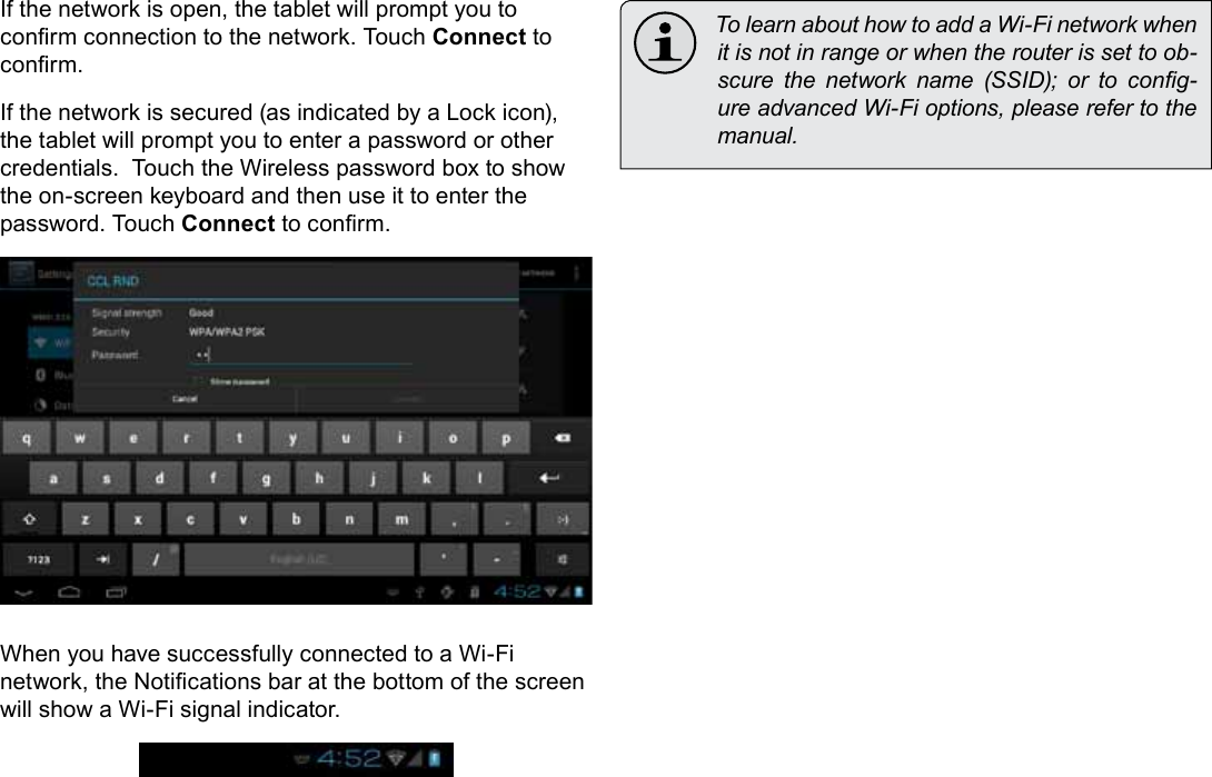 Page 22  Connecting To The InternetEnglishIf the network is open, the tablet will prompt you to conrm connection to the network. Touch Connect to conrm.If the network is secured (as indicated by a Lock icon), the tablet will prompt you to enter a password or other credentials.  Touch the Wireless password box to show the on-screen keyboard and then use it to enter the password. Touch Connect to conrm.When you have successfully connected to a Wi-Fi network, the Notications bar at the bottom of the screen will show a Wi-Fi signal indicator.  To learn about how to add a Wi-Fi network when it is not in range or when the router is set to ob-scure  the  network  name  (SSID);  or  to  cong-ure advanced Wi-Fi options, please refer to the manual.