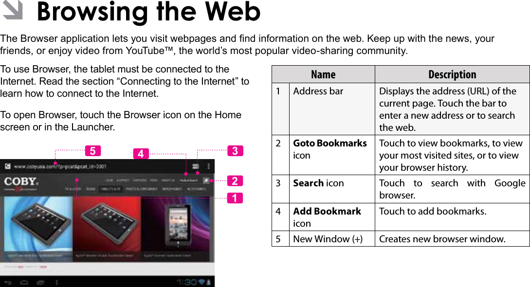 Browsing The Web  Page 23English ÂBrowsing the WebThe Browser application lets you visit webpages and nd information on the web. Keep up with the news, your friends, or enjoy video from YouTube™, the world’s most popular video-sharing community.To use Browser, the tablet must be connected to the Internet. Read the section “Connecting to the Internet” to learn how to connect to the Internet.To open Browser, touch the Browser icon on the Home screen or in the Launcher.12435Name Description1Address bar Displays the address (URL) of the current page. Touch the bar to enter a new address or to search the web.2Goto Bookmarks iconTouch to view bookmarks, to view your most visited sites, or to view your browser history.3Search icon Touch to search with Google browser.4Add Bookmark iconTouch to add bookmarks.5 New Window (+) Creates new browser window.