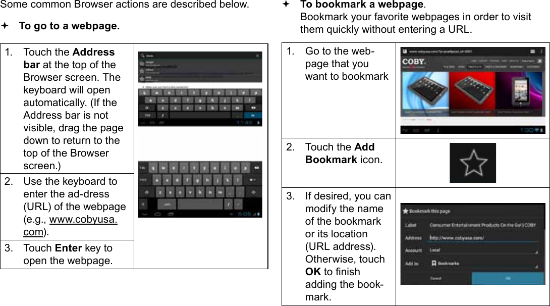 Page 24  Browsing The WebEnglishSome common Browser actions are described below.  To go to a webpage.1.  Touch the Address bar at the top of the Browser screen. The  keyboard will open automatically. (If the Address bar is not visible, drag the page down to return to the top of the Browser screen.)2.  Use the keyboard to enter the ad-dress (URL) of the webpage (e.g., www.cobyusa.com).3.  Touch Enter key to open the webpage. To bookmark a webpage.  Bookmark your favorite webpages in order to visit them quickly without entering a URL.1.  Go to the web-page that you want to bookmark2.  Touch the Add Bookmark icon.3.  If desired, you can modify the name of the bookmark or its location (URL address). Otherwise, touch OK to nish adding the book-mark.