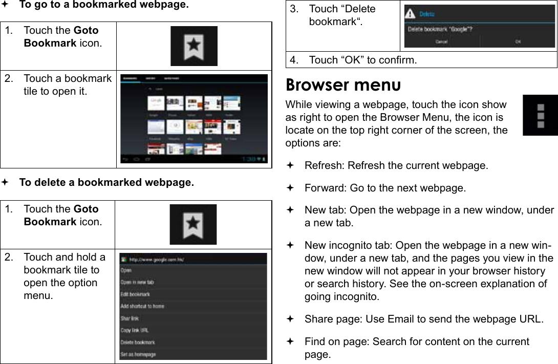 Browsing The Web  Page 25English To go to a bookmarked webpage. 1.  Touch the Goto Bookmark icon.2.  Touch a bookmark tile to open it. To delete a bookmarked webpage.1.  Touch the Goto Bookmark icon.2.  Touch and hold a bookmark tile to open the option menu.3.  Touch “Delete bookmark“.4.  Touch “OK” to conrm.Browser menuWhile viewing a webpage, touch the icon show as right to open the Browser Menu, the icon is locate on the top right corner of the screen, the options are: Refresh: Refresh the current webpage. Forward: Go to the next webpage. New tab: Open the webpage in a new window, under a new tab. New incognito tab: Open the webpage in a new win-dow, under a new tab, and the pages you view in the new window will not appear in your browser history or search history. See the on-screen explanation of going incognito. Share page: Use Email to send the webpage URL. Find on page: Search for content on the current page.