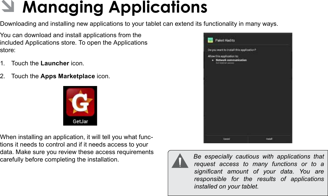 Managing Applications  Page 27English ÂManaging ApplicationsDownloading and installing new applications to your tablet can extend its functionality in many ways.You can download and install applications from the included Applications store. To open the Applications store:1.  Touch the Launcher icon.2.  Touch the Apps Marketplace icon.When installing an application, it will tell you what func-tions it needs to control and if it needs access to your data. Make sure you review these access requirements carefully before completing the installation.   Be  especially  cautious  with  applications  that request access to many functions or to a signicant  amount  of  your  data.  You  are responsible for the results of applications installed on your tablet.