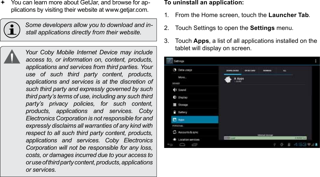 Page 28  Managing ApplicationsEnglish You can learn more about GetJar, and browse for ap-plications by visiting their website at www.getjar.com.  Some developers allow you to download and in-stall applications directly from their website.  Your Coby Mobile Internet Device may include access to, or information on, content, products, applications and services from third parties. Your use of such third party content, products, applications and services is at the discretion of such third party and expressly governed by such third party’s terms of use, including any such third party’s privacy policies, for such content, products,  applications  and  services.  Coby Electronics Corporation is not responsible for and expressly disclaims all warranties of any kind with respect to all such third party content, products, applications  and  services.  Coby  Electronics Corporation will not be responsible for any loss, costs, or damages incurred due to your access to or use of third party content, products, applications or services.To uninstall an application:1.  From the Home screen, touch the Launcher Tab.2.  Touch Settings to open the Settings menu.3.  Touch Apps, a list of all applications installed on the tablet will display on screen.