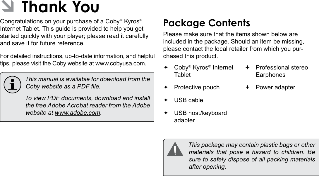 Thank You  Page 3English ÂThank YouCongratulations on your purchase of a Coby® Kyros® Internet Tablet. This guide is provided to help you get started quickly with your player; please read it carefully and save it for future reference.For detailed instructions, up-to-date information, and helpful tips, please visit the Coby website at www.cobyusa.com.  This manual is available for download from the Coby website as a PDF le.    To view PDF documents, download and install the free Adobe Acrobat reader from the Adobe website at www.adobe.com.Package ContentsPlease make sure that the items shown below are included in the package. Should an item be missing, please contact the local retailer from which you pur-chased this product. Coby® Kyros® Internet Tablet  Protective pouch USB cable USB host/keyboard adapter Professional stereo Earphones Power adapter  This package may contain plastic bags or other materials  that  pose  a  hazard  to  children.  Be sure to safely dispose of all packing materials after opening.