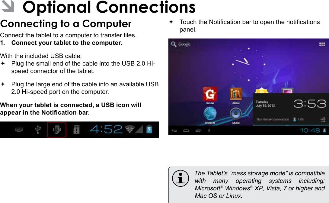 Page 30  Optional ConnectionsEnglish ÂOptional ConnectionsConnecting to a ComputerConnect the tablet to a computer to transfer les.1.  Connect your tablet to the computer.With the included USB cable: Plug the small end of the cable into the USB 2.0 Hi- speed connector of the tablet. Plug the large end of the cable into an available USB  2.0 Hi-speed port on the computer.When your tablet is connected, a USB icon will appear in the Notication bar. Touch the Notication bar to open the notications panel.  The Tablet’s “mass storage mode” is compatible with many operating systems including: Microsoft® Windows® XP, Vista, 7 or higher and Mac OS or Linux.