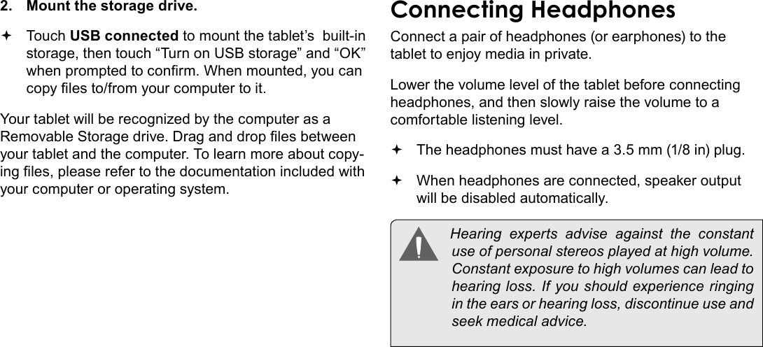 Optional Connections  Page 31English2.  Mount the storage drive. Touch USB connected to mount the tablet’s  built-in storage, then touch “Turn on USB storage” and “OK” when prompted to conrm. When mounted, you can copy les to/from your computer to it.Your tablet will be recognized by the computer as a Removable Storage drive. Drag and drop les between your tablet and the computer. To learn more about copy-ing les, please refer to the documentation included with your computer or operating system.Connecting HeadphonesConnect a pair of headphones (or earphones) to the tablet to enjoy media in private.Lower the volume level of the tablet before connecting headphones, and then slowly raise the volume to a comfortable listening level. The headphones must have a 3.5 mm (1/8 in) plug. When headphones are connected, speaker output  will be disabled automatically.  Hearing  experts  advise  against  the  constant use of personal stereos played at high volume. Constant exposure to high volumes can lead to hearing loss. If you should experience ringing in the ears or hearing loss, discontinue use and seek medical advice.