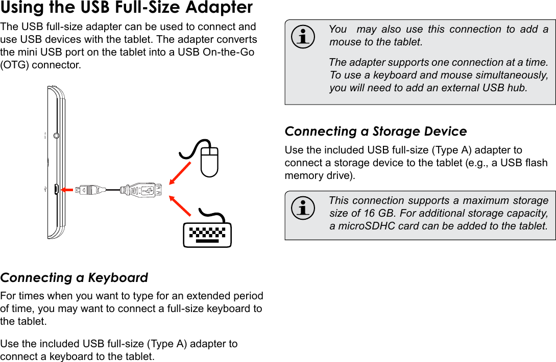 Page 32  Optional ConnectionsEnglishUsing the USB Full-Size AdapterThe USB full-size adapter can be used to connect and use USB devices with the tablet. The adapter converts the mini USB port on the tablet into a USB On-the-Go (OTG) connector.DC 5VConnecting a KeyboardFor times when you want to type for an extended period of time, you may want to connect a full-size keyboard to the tablet. Use the included USB full-size (Type A) adapter to connect a keyboard to the tablet.  You  may also use this connection to add a mouse to the tablet.   The adapter supports one connection at a time. To use a keyboard and mouse simultaneously, you will need to add an external USB hub.Connecting a Storage DeviceUse the included USB full-size (Type A) adapter to connect a storage device to the tablet (e.g., a USB ash memory drive).  This connection supports a maximum storage size of 16 GB. For additional storage capacity, a microSDHC card can be added to the tablet.