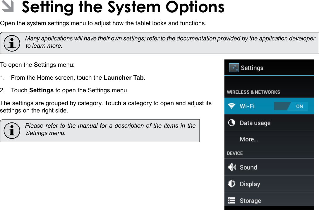 Setting The System Options  Page 33English ÂSetting the System OptionsOpen the system settings menu to adjust how the tablet looks and functions.  Many applications will have their own settings; refer to the documentation provided by the application developer to learn more.To open the Settings menu:1.  From the Home screen, touch the Launcher Tab.2.  Touch Settings to open the Settings menu.The settings are grouped by category. Touch a category to open and adjust its settings on the right side.  Please refer to the manual for a description of the items in the Settings menu.