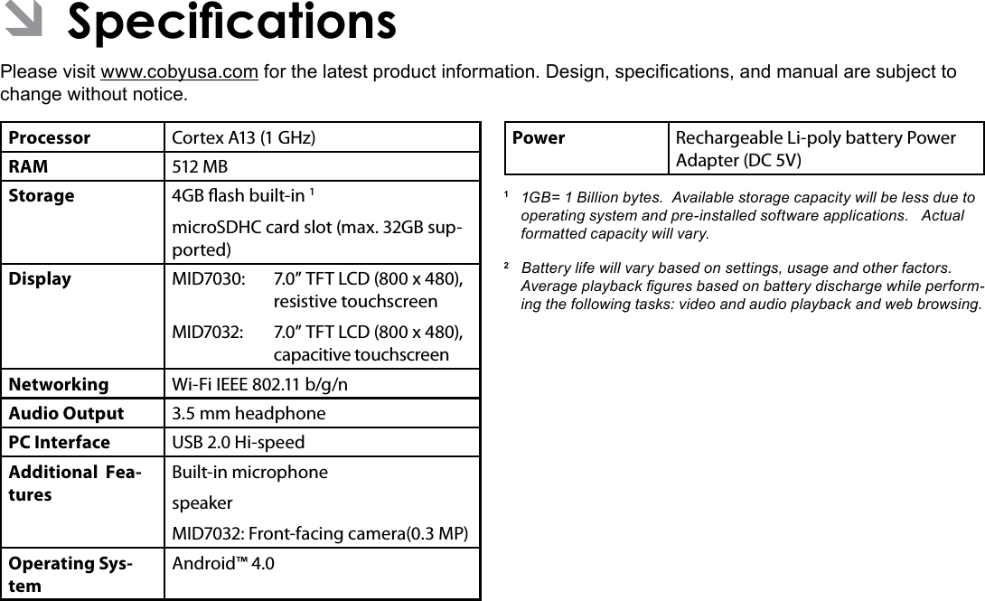 Page 34 SpecicationsEnglish ÂSpecicationsPlease visit www.cobyusa.com for the latest product information. Design, specications, and manual are subject to change without notice.Processor Cortex A13 (1 GHz)RAM 512 MBStorage 4GB ash built-in 1microSDHC card slot (max. 32GB sup-ported)Display MID7030: 7.0” TFT LCD (800 x 480), resistive touchscreenMID7032:  7.0” TFT LCD (800 x 480), capacitive touchscreenNetworking Wi-Fi IEEE 802.11 b/g/nAudio Output 3.5 mm headphonePC Interface USB 2.0 Hi-speedAdditional  Fea-turesBuilt-in microphonespeakerMID7032: Front-facing camera(0.3 MP)Operating Sys-temAndroid™ 4.0Power Rechargeable Li-poly battery Power Adapter (DC 5V)1  1GB= 1 Billion bytes.  Available storage capacity will be less due to operating system and pre-installed software applications.   Actual formatted capacity will vary.2   Battery life will vary based on settings, usage and other factors.  Average playback gures based on battery discharge while perform-ing the following tasks: video and audio playback and web browsing.