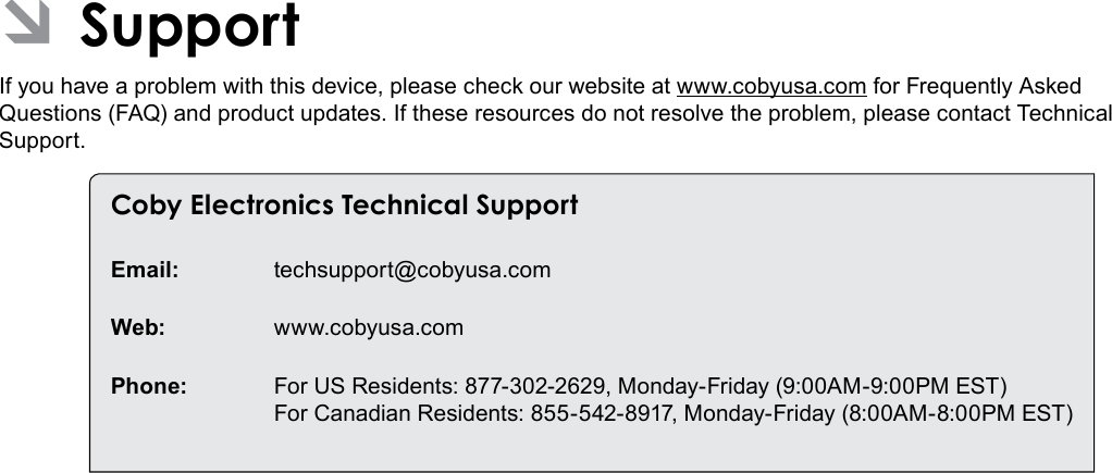 Support  Page 35English ÂSupportIf you have a problem with this device, please check our website at www.cobyusa.com for Frequently Asked Questions (FAQ) and product updates. If these resources do not resolve the problem, please contact Technical Support.Coby Electronics Technical SupportEmail: techsupport@cobyusa.comWeb: www.cobyusa.comPhone:  For US Residents: 877-302-2629, Monday-Friday (9:00AM-9:00PM EST) For Canadian Residents: 855-542-8917, Monday-Friday (8:00AM-8:00PM EST)