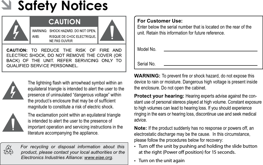 Page 36  Safety NoticesEnglish ÂSafety NoticesThe lightning ash with arrowhead symbol within an equilateral triangle is intended to alert the user to the presence of uninsulated “dangerous voltage” within the product’s enclosure that may be of sufcient magnitude to constitute a risk of electric shock.The exclamation point within an equilateral triangle is intended to alert the user to the presence of important operation and servicing instructions in the literature accompanying the appliance.  For recycling or disposal information about this product, please contact your local authorities or the Electronics Industries Alliance: www.eiae.org.For Customer Use:Enter below the serial number that is located on the rear of the unit. Retain this information for future reference.Model No.Serial No.WARNING: To prevent re or shock hazard, do not expose this device to rain or moisture. Dangerous high voltage is present inside the enclosure. Do not open the cabinet.Protect your hearing: Hearing experts advise against the con-stant use of personal stereos played at high volume. Constant exposure to high volumes can lead to hearing loss. If you should experience ringing in the ears or hearing loss, discontinue use and seek medical advice.Note: If the product suddenly has no response or powers off, an electrostatic discharge may be the cause.  In this circumstance, please follow the procedures below for recovery:• Turn o the unit by pushing and holding the slide button at the right (Power o position) for 15 seconds.• Turn on the unit again