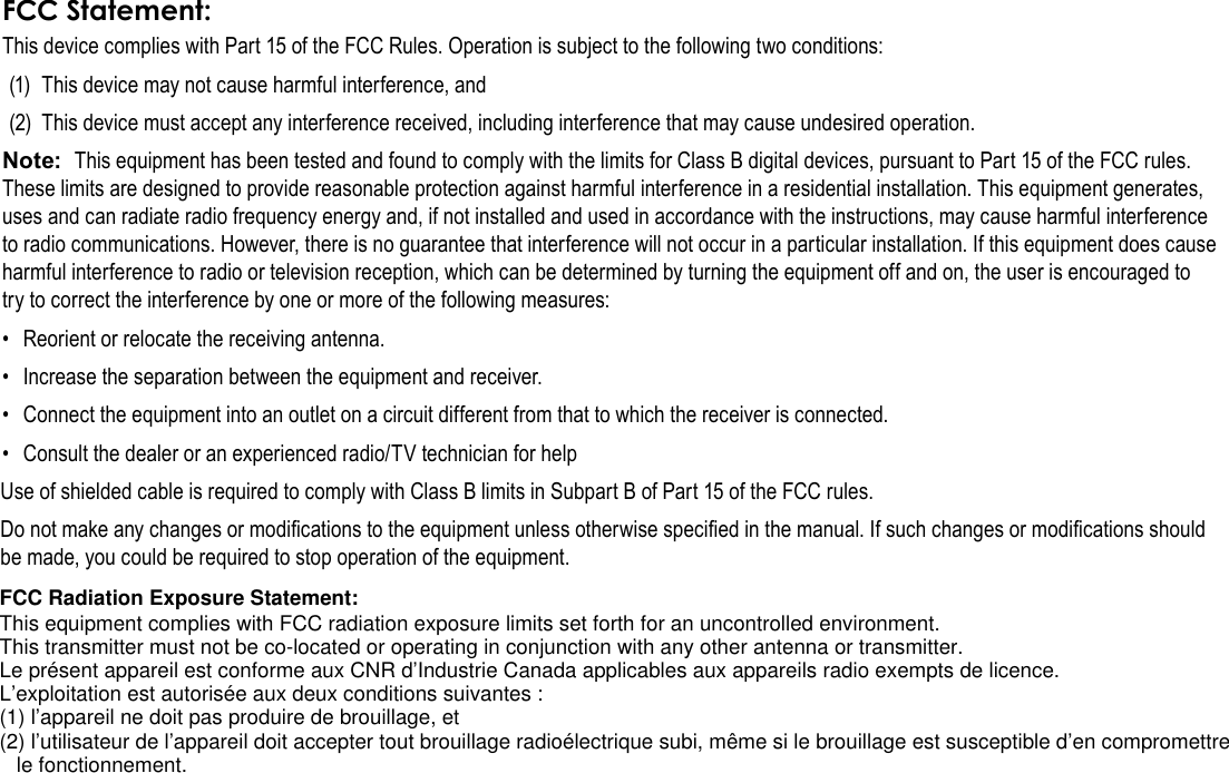 Safety Notices  Page 37EnglishFCC Statement:This device complies with Part 15 of the FCC Rules. Operation is subject to the following two conditions:(1)  This device may not cause harmful interference, and(2)  This device must accept any interference received, including interference that may cause undesired operation.Note:  This equipment has been tested and found to comply with the limits for Class B digital devices, pursuant to Part 15 of the FCC rules. These limits are designed to provide reasonable protection against harmful interference in a residential installation. This equipment generates, uses and can radiate radio frequency energy and, if not installed and used in accordance with the instructions, may cause harmful interference to radio communications. However, there is no guarantee that interference will not occur in a particular installation. If this equipment does cause harmful interference to radio or television reception, which can be determined by turning the equipment off and on, the user is encouraged to try to correct the interference by one or more of the following measures:•  Reorient or relocate the receiving antenna.•  Increase the separation between the equipment and receiver.•  Connect the equipment into an outlet on a circuit different from that to which the receiver is connected.•  Consult the dealer or an experienced radio/TV technician for helpUse of shielded cable is required to comply with Class B limits in Subpart B of Part 15 of the FCC rules.Do not make any changes or modications to the equipment unless otherwise specied in the manual. If such changes or modications should be made, you could be required to stop operation of the equipment.FCC Radiation Exposure Statement:This equipment complies with FCC radiation exposure limits set forth for an uncontrolled environment.This transmitter must not be co-located or operating in conjunction with any other antenna or transmitter.Le présent appareil est conforme aux CNR d’Industrie Canada applicables aux appareils radio exempts de licence.L’exploitation est autorisée aux deux conditions suivantes :(1) l’appareil ne doit pas produire de brouillage, et(2) l’utilisateur de l’appareil doit accepter tout brouillage radioélectrique subi, même si le brouillage est susceptible d’en compromettre le fonctionnement.