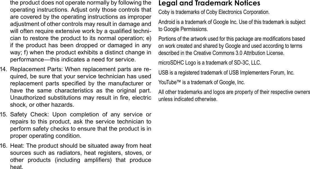 Safety Notices  Page 39Englishthe product does not operate normally by following the operating instructions. Adjust only those controls that are covered by the operating instructions as improper adjustment of other controls may result in damage and will often require extensive work by a qualied techni-cian to restore the product to its normal operation; e) if the product has been dropped or damaged in any way; f) when the product exhibits a distinct change in performance—this indicates a need for service.14.  Replacement Parts: When replacement parts are re-quired, be sure that your service technician has used replacement  parts  specied  by  the  manufacturer  or have the same characteristics as the original part. Unauthorized substitutions may result in re, electric shock, or other hazards.15.  Safety Check: Upon completion of any service or repairs to this product, ask the service technician to perform safety checks to ensure that the product is in proper operating condition.16.  Heat: The product should be situated away from heat sources such as radiators, heat registers, stoves, or other  products  (including  ampliers)  that  produce heat.Legal and Trademark NoticesCoby is trademarks of Coby Electronics Corporation.Android is a trademark of Google Inc. Use of this trademark is subject to Google Permissions.Portions of the artwork used for this package are modications based on work created and shared by Google and used according to terms described in the Creative Commons 3.0 Attribution License.microSDHC Logo is a trademark of SD-3C, LLC.USB is a registered trademark of USB Implementers Forum, Inc.YouTube™ is a trademark of Google, Inc. All other trademarks and logos are property of their respective owners unless indicated otherwise.