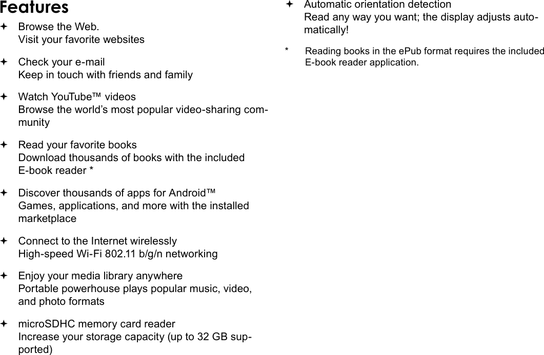 Page 4  Thank YouEnglishFeatures Browse the Web. Visit your favorite websites Check your e-mail Keep in touch with friends and family Watch YouTube™ videos Browse the world’s most popular video-sharing com-munity Read your favorite books Download thousands of books with the included E-book reader * Discover thousands of apps for Android™ Games, applications, and more with the installed marketplace Connect to the Internet wirelessly High-speed Wi-Fi 802.11 b/g/n networking Enjoy your media library anywhere  Portable powerhouse plays popular music, video, and photo formats microSDHC memory card reader Increase your storage capacity (up to 32 GB sup-ported) Automatic orientation detection Read any way you want; the display adjusts auto-matically!*  Reading books in the ePub format requires the included E-book reader application.