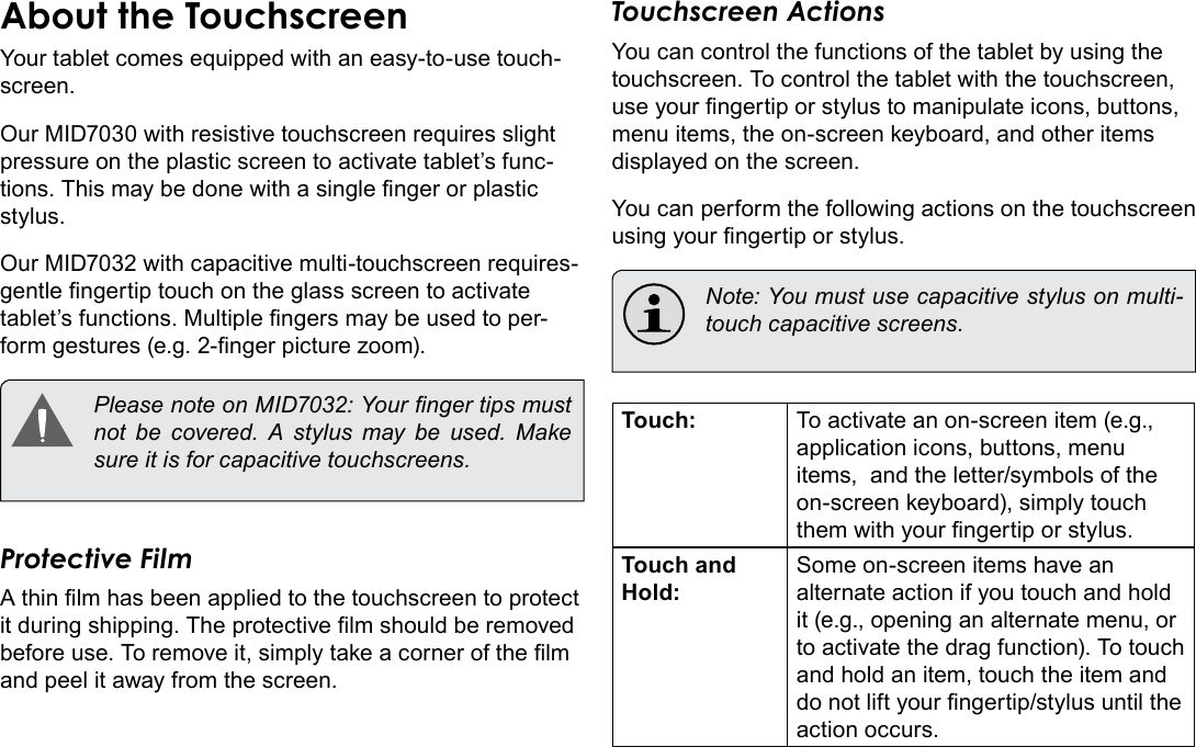 Page 8  Getting To Know The Internet TabletEnglishAbout the TouchscreenYour tablet comes equipped with an easy-to-use touch-screen.Our MID7030 with resistive touchscreen requires slight pressure on the plastic screen to activate tablet’s func-tions. This may be done with a single nger or plastic stylus.Our MID7032 with capacitive multi-touchscreen requires-gentle ngertip touch on the glass screen to activate tablet’s functions. Multiple ngers may be used to per-form gestures (e.g. 2-nger picture zoom).  Please note on MID7032: Your nger tips must not  be  covered.  A  stylus  may  be  used.  Make sure it is for capacitive touchscreens. Protective FilmA thin lm has been applied to the touchscreen to protect it during shipping. The protective lm should be removed before use. To remove it, simply take a corner of the lm and peel it away from the screen.Touchscreen ActionsYou can control the functions of the tablet by using the touchscreen. To control the tablet with the touchscreen, use your ngertip or stylus to manipulate icons, buttons, menu items, the on-screen keyboard, and other items displayed on the screen.You can perform the following actions on the touchscreen using your ngertip or stylus.   Note: You must use capacitive stylus on multi-touch capacitive screens.Touch: To activate an on-screen item (e.g., application icons, buttons, menu items,  and the letter/symbols of the on-screen keyboard), simply touch them with your ngertip or stylus.Touch and Hold:Some on-screen items have an alternate action if you touch and hold it (e.g., opening an alternate menu, or to activate the drag function). To touch and hold an item, touch the item and do not lift your ngertip/stylus until the action occurs.