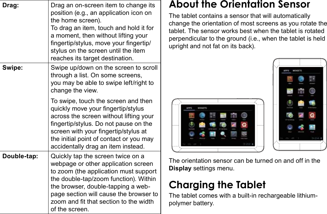 Getting To Know The Internet Tablet  Page 9EnglishDrag: Drag an on-screen item to change its position (e.g., an application icon on the home screen).To drag an item, touch and hold it for a moment, then without lifting your ngertip/stylus, move your ngertip/stylus on the screen until the item reaches its target destination.Swipe: Swipe up/down on the screen to scroll through a list. On some screens, you may be able to swipe left/right to change the view.To swipe, touch the screen and then quickly move your ngertip/stylus across the screen without lifting your ngertip/stylus. Do not pause on the screen with your ngertip/stylus at the initial point of contact or you may accidentally drag an item instead.Double-tap: Quickly tap the screen twice on a webpage or other application screen to zoom (the application must support the double-tap/zoom function). Within the browser, double-tapping a web-page section will cause the browser to zoom and t that section to the width of the screen.About the Orientation SensorThe tablet contains a sensor that will automatically change the orientation of most screens as you rotate the tablet. The sensor works best when the tablet is rotated perpendicular to the ground (i.e., when the tablet is held upright and not fat on its back).The orientation sensor can be turned on and off in the Display settings menu.Charging the TabletThe tablet comes with a built-in rechargeable lithium-polymer battery.