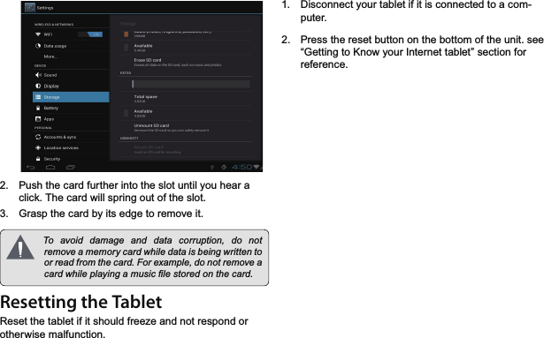 *HWWLQJ7R.QRZ7KH,QWHUQHW7DEOHW 3DJHEnglish 3XVKWKHFDUGIXUWKHULQWRWKHVORWXQWLO\RXKHDUDFOLFN7KHFDUGZLOOVSULQJRXWRIWKHVORW *UDVSWKHFDUGE\LWVHGJHWRUHPRYHLW 7R DYRLG GDPDJH DQG GDWD FRUUXSWLRQ GR QRWUHPRYHDPHPRU\FDUGZKLOHGDWDLVEHLQJZULWWHQWRRUUHDGIURPWKHFDUG)RUH[DPSOHGRQRWUHPRYHDFDUGZKLOHSOD\LQJDPXVLF¿OHVWRUHGRQWKHFDUGResetting the Tablet5HVHWWKHWDEOHWLILWVKRXOGIUHH]HDQGQRWUHVSRQGRURWKHUZLVHPDOIXQFWLRQ &apos;LVFRQQHFW\RXUWDEOHWLILWLVFRQQHFWHGWRDFRPSXWHU 3UHVVWKHUHVHWEXWWRQRQWKHERWWRPRIWKHXQLWVHH³*HWWLQJWR.QRZ\RXU,QWHUQHWWDEOHW´VHFWLRQIRUUHIHUHQFH