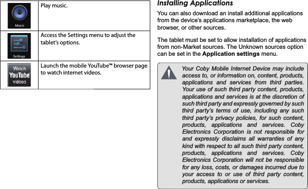 *HWWLQJ6WDUWHG 3DJHEnglishPlay music.Access the Settings menu to adjust the tablet’s options.Launch the mobile YouTube™ browser page to watch internet videos.,QVWDOOLQJ$SSOLFDWLRQV&lt;RXFDQDOVRGRZQORDGDQLQVWDOODGGLWLRQDODSSOLFDWLRQVIURPWKHGHYLFH¶VDSSOLFDWLRQVPDUNHWSODFHWKHZHEEURZVHURURWKHUVRXUFHV7KHWDEOHWPXVWEHVHWWRDOORZLQVWDOODWLRQRIDSSOLFDWLRQVIURPQRQ0DUNHWVRXUFHV7KH8QNQRZQVRXUFHVRSWLRQFDQEHVHWLQWKH$SSOLFDWLRQVHWWLQJVPHQX &lt;RXU&amp;RE\0RELOH ,QWHUQHW&apos;HYLFHPD\ LQFOXGHDFFHVVWRRULQIRUPDWLRQRQFRQWHQWSURGXFWVDSSOLFDWLRQV DQG VHUYLFHV IURP WKLUG SDUWLHV&lt;RXUXVHRIVXFKWKLUGSDUW\FRQWHQWSURGXFWVDSSOLFDWLRQVDQGVHUYLFHVLVDWWKHGLVFUHWLRQRIVXFKWKLUGSDUW\DQGH[SUHVVO\JRYHUQHGE\VXFKWKLUG SDUW\¶V WHUPV RI XVH LQFOXGLQJ DQ\ VXFKWKLUG SDUW\¶V SULYDF\ SROLFLHV IRU VXFK FRQWHQWSURGXFWV DSSOLFDWLRQV DQG VHUYLFHV &amp;RE\(OHFWURQLFV &amp;RUSRUDWLRQ LV QRW UHVSRQVLEOH IRUDQG H[SUHVVO\ GLVFODLPV DOO ZDUUDQWLHV RI DQ\NLQGZLWKUHVSHFWWRDOOVXFKWKLUGSDUW\FRQWHQWSURGXFWV DSSOLFDWLRQV DQG VHUYLFHV &amp;RE\(OHFWURQLFV&amp;RUSRUDWLRQZLOOQRWEHUHVSRQVLEOHIRUDQ\ORVVFRVWVRUGDPDJHVLQFXUUHGGXHWR\RXUDFFHVVWRRUXVHRIWKLUGSDUW\FRQWHQWSURGXFWVDSSOLFDWLRQVRUVHUYLFHV