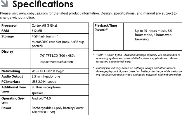 EnglishProcessorCortex A8 (1 GHz)RAM 512 MBStorage 1microSDHC card slot (max. 32GB sup-ported)Display  7.0” TFT LCD (800 x 480), capacitive touchscreenNetworkingWi-Fi IEEE 802.11 b/g/nAudio Output 3.5 mm headphonePC InterfaceUSB 2.0 Hi-speedAdditional  Fea-turesBuilt-in microphonespeakerOperating Sys-temAndroid™ 4.0Power Rechargeable Li-poly battery Power Adapter (DC 5V)Playback Time (hours) 2Up to 15  hours music, 3.5 hours video, 3 hours web browsing