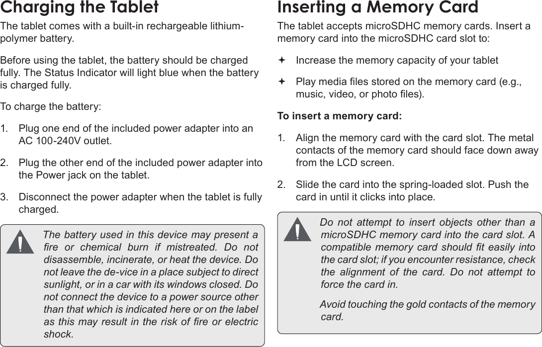 Page 10  Getting To Know The Internet TabletEnglishThe tablet comes with a built-in rechargeable lithium-polymer battery.Before using the tablet, the battery should be charged fully. The Status Indicator will light blue when the battery is charged fully.To charge the battery:1.  Plug one end of the included power adapter into an AC 100-240V outlet.2.  Plug the other end of the included power adapter into the Power jack on the tablet.3.  Disconnect the power adapter when the tablet is fully charged. Thebatteryusedinthisdevicemaypresentare or chemical burn if mistreated. Do notdisassemble,incinerate,orheatthedevice.Donotleavethede-viceinaplacesubjecttodirectsunlight,orinacarwithitswindowsclosed.Donotconnectthedevicetoapowersourceotherthanthatwhichisindicatedhereoronthelabelasthismayresultintheriskofreorelectricshock.The tablet accepts microSDHC memory cards. Insert a memory card into the microSDHC card slot to: Increase the memory capacity of your tablet Play media les stored on the memory card (e.g., music, video, or photo les).To insert a memory card:1.  Align the memory card with the card slot. The metal contacts of the memory card should face down away from the LCD screen.2.  Slide the card into the spring-loaded slot. Push the card in until it clicks into place. Do not attempt to insert objects other than amicroSDHCmemorycardintothecardslot.Acompatiblememorycard shouldteasilyintothecardslot;ifyouencounterresistance,checkthe alignment of the card. Do not attempt toforcethecardin. Avoidtouchingthegoldcontactsofthememorycard.