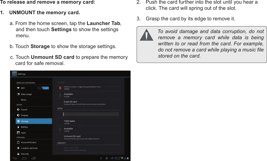 Page 11  Getting To Know The Internet TabletEnglishTo release and remove a memory card:1.  UNMOUNT the memory card.a. From the home screen, tap the Launcher Tab, and then touch Settings to show the settings menu.b. Touch Storage to show the storage settings.c. Touch Unmount SD card to prepare the memory card for safe removal. 2.  Push the card further into the slot until you hear a click. The card will spring out of the slot.3.  Grasp the card by its edge to remove it. To avoid damage and data corruption, do notremove a memory card while data is beingwrittentoorreadfromthecard.Forexample,donotremoveacardwhileplayingamusiclestoredonthecard.