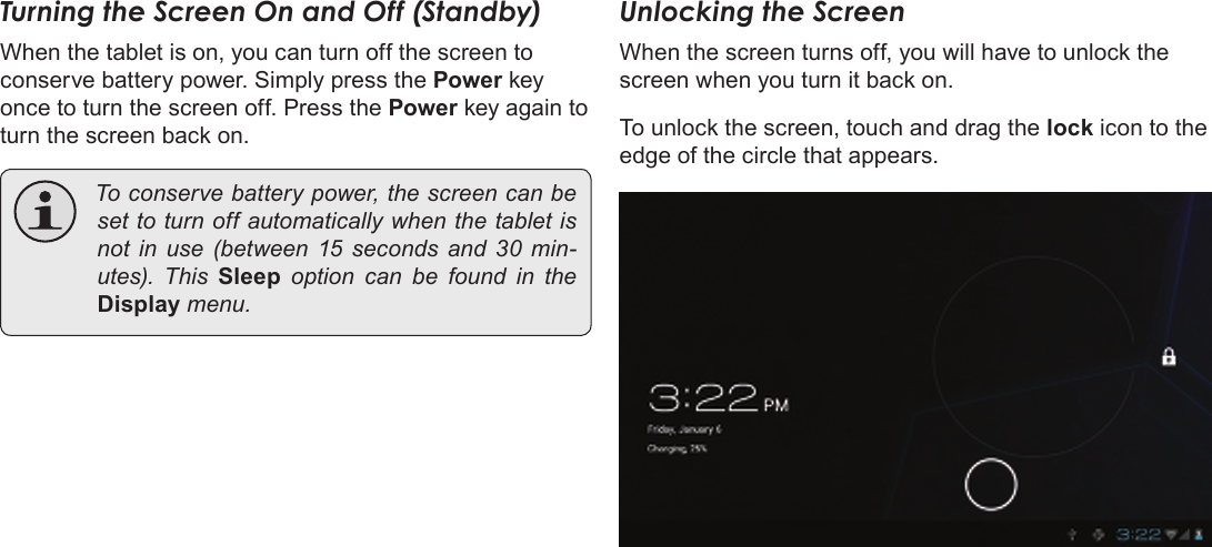 Page 13  Getting StartedEnglishTurning the Screen On and Off (Standby) When the tablet is on, you can turn off the screen to conserve battery power. Simply press the Power key once to turn the screen off. Press the Power key again to turn the screen back on. Toconservebatterypower,thescreencanbesettoturnoffautomaticallywhenthetabletisnot in use (between 15 seconds and 30 min-utes). This Sleep option can be found in theDisplaymenu.Unlocking the ScreenWhen the screen turns off, you will have to unlock the screen when you turn it back on. To unlock the screen, touch and drag the lock icon to the edge of the circle that appears.